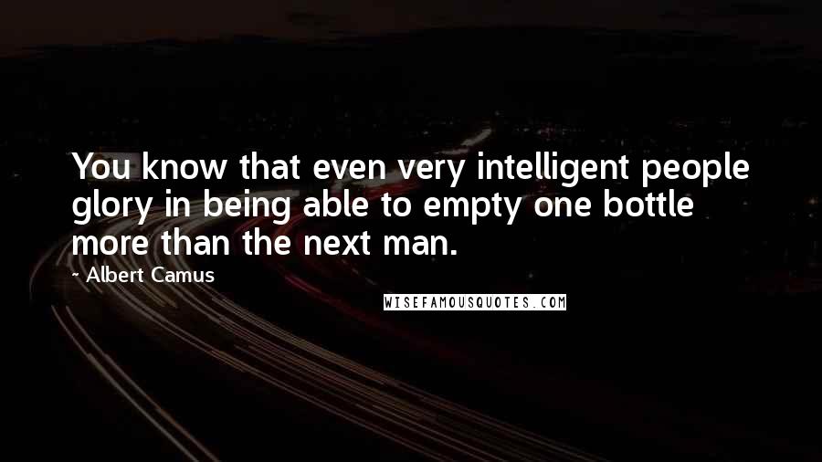 Albert Camus Quotes: You know that even very intelligent people glory in being able to empty one bottle more than the next man.