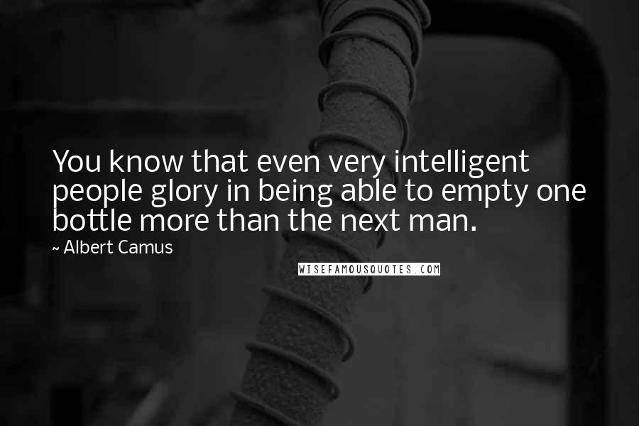 Albert Camus Quotes: You know that even very intelligent people glory in being able to empty one bottle more than the next man.