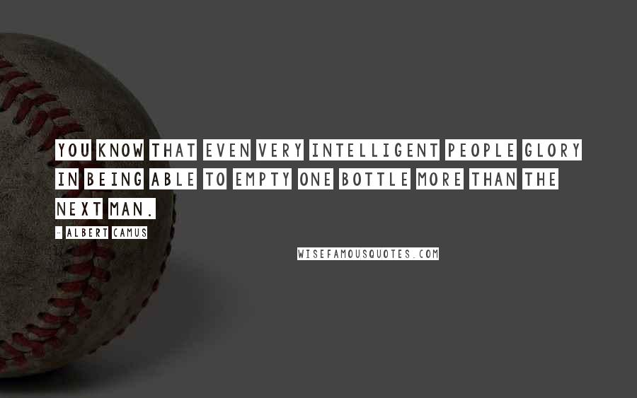 Albert Camus Quotes: You know that even very intelligent people glory in being able to empty one bottle more than the next man.