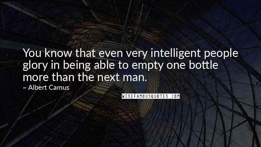 Albert Camus Quotes: You know that even very intelligent people glory in being able to empty one bottle more than the next man.