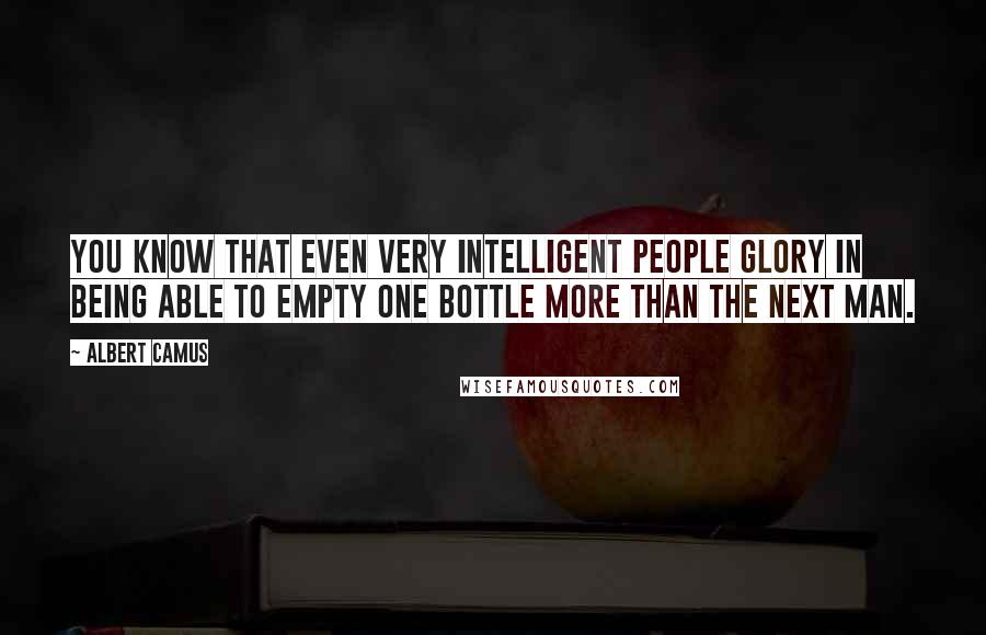 Albert Camus Quotes: You know that even very intelligent people glory in being able to empty one bottle more than the next man.