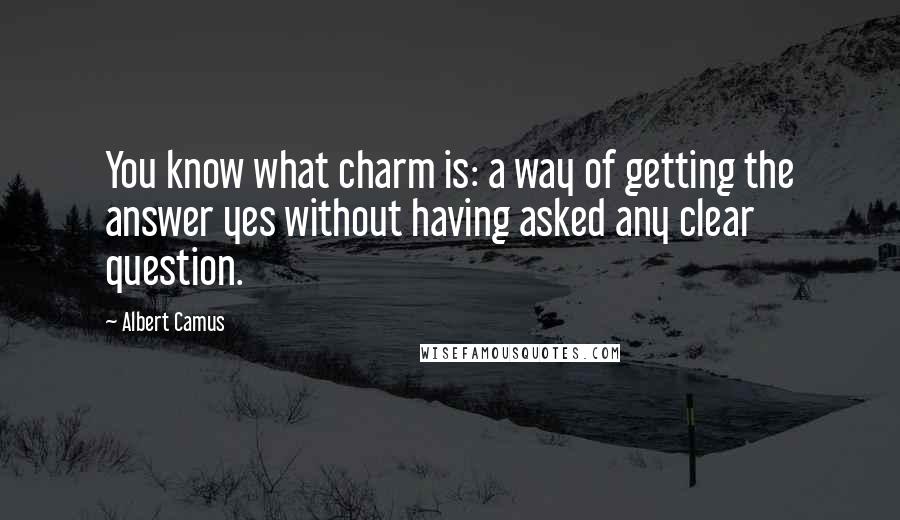 Albert Camus Quotes: You know what charm is: a way of getting the answer yes without having asked any clear question.