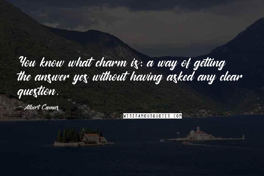 Albert Camus Quotes: You know what charm is: a way of getting the answer yes without having asked any clear question.