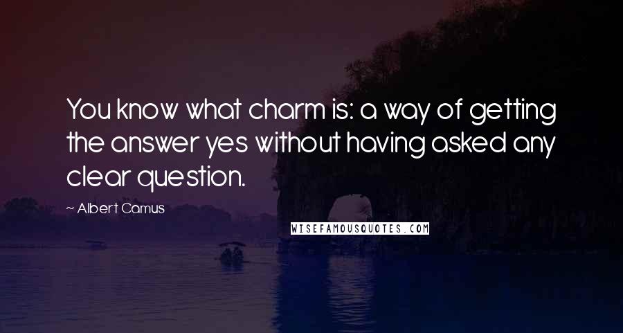 Albert Camus Quotes: You know what charm is: a way of getting the answer yes without having asked any clear question.