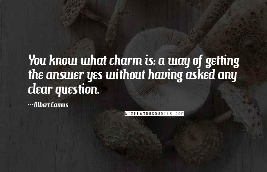 Albert Camus Quotes: You know what charm is: a way of getting the answer yes without having asked any clear question.