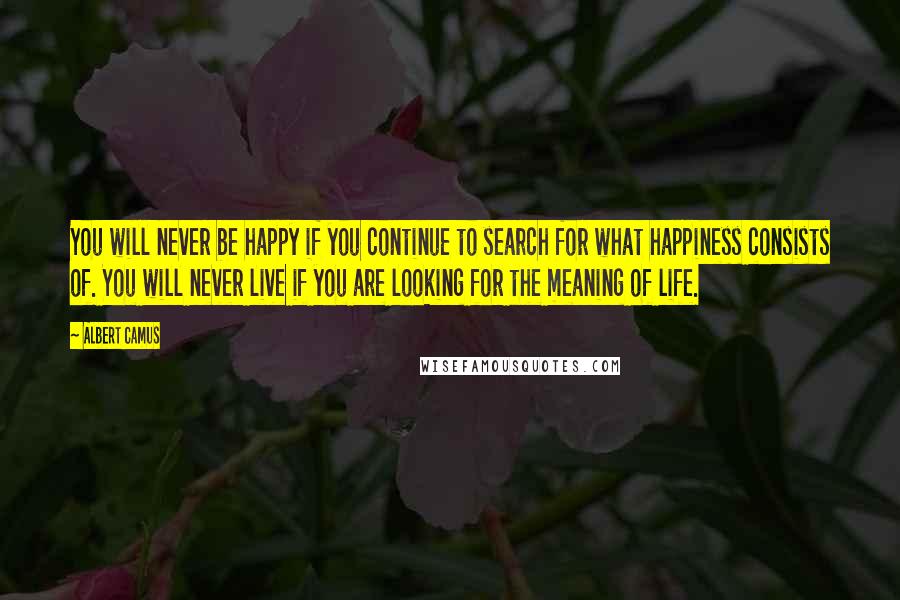 Albert Camus Quotes: You will never be happy if you continue to search for what happiness consists of. You will never live if you are looking for the meaning of life.