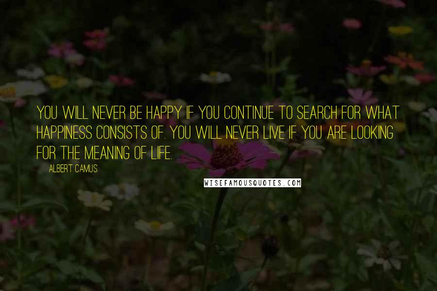Albert Camus Quotes: You will never be happy if you continue to search for what happiness consists of. You will never live if you are looking for the meaning of life.