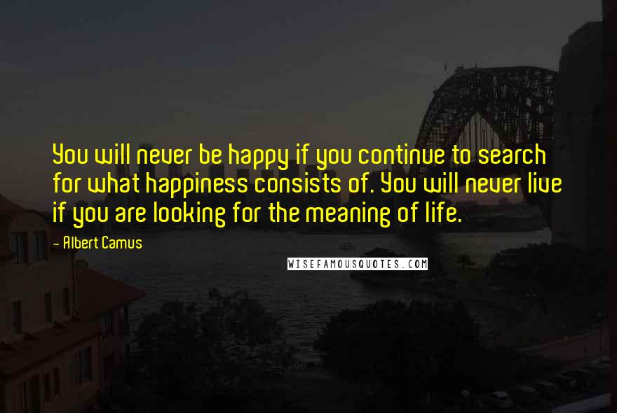Albert Camus Quotes: You will never be happy if you continue to search for what happiness consists of. You will never live if you are looking for the meaning of life.