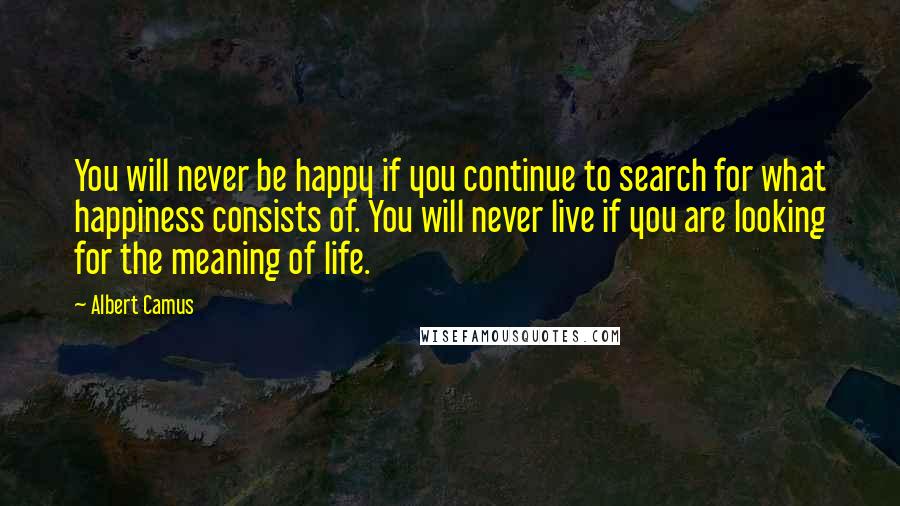 Albert Camus Quotes: You will never be happy if you continue to search for what happiness consists of. You will never live if you are looking for the meaning of life.