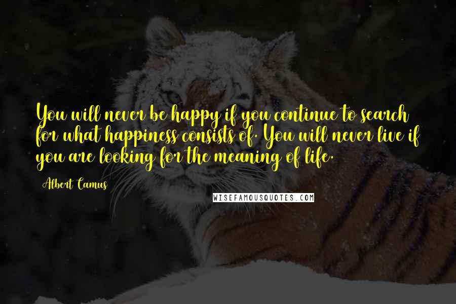 Albert Camus Quotes: You will never be happy if you continue to search for what happiness consists of. You will never live if you are looking for the meaning of life.