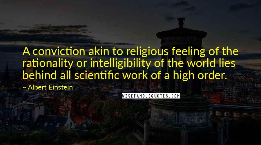 Albert Einstein Quotes: A conviction akin to religious feeling of the rationality or intelligibility of the world lies behind all scientific work of a high order.