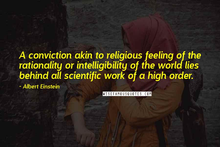 Albert Einstein Quotes: A conviction akin to religious feeling of the rationality or intelligibility of the world lies behind all scientific work of a high order.