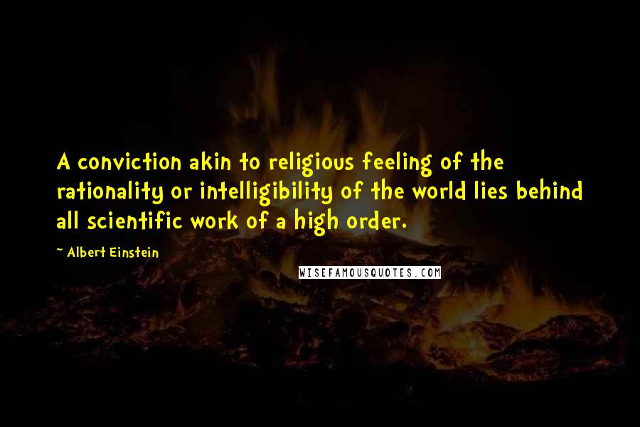 Albert Einstein Quotes: A conviction akin to religious feeling of the rationality or intelligibility of the world lies behind all scientific work of a high order.