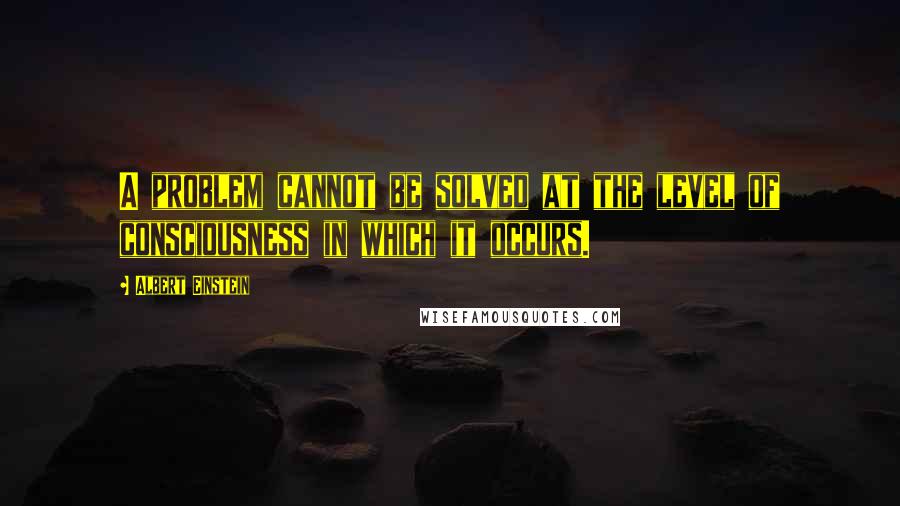 Albert Einstein Quotes: A problem cannot be solved at the level of consciousness in which it occurs.