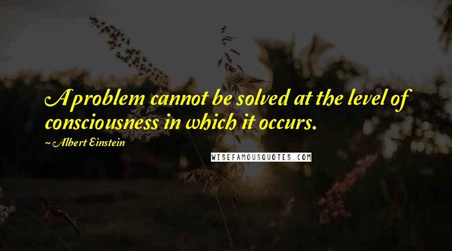 Albert Einstein Quotes: A problem cannot be solved at the level of consciousness in which it occurs.