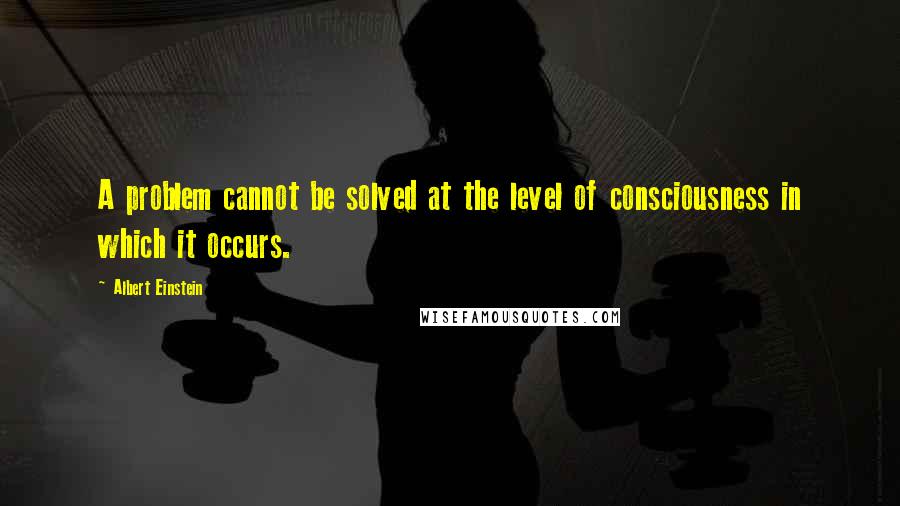 Albert Einstein Quotes: A problem cannot be solved at the level of consciousness in which it occurs.