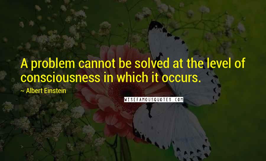 Albert Einstein Quotes: A problem cannot be solved at the level of consciousness in which it occurs.