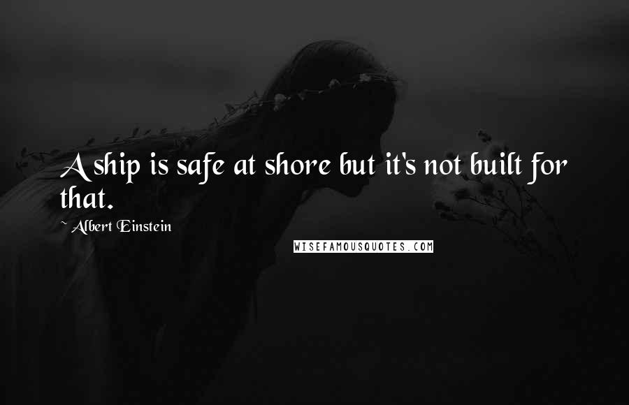Albert Einstein Quotes: A ship is safe at shore but it's not built for that.