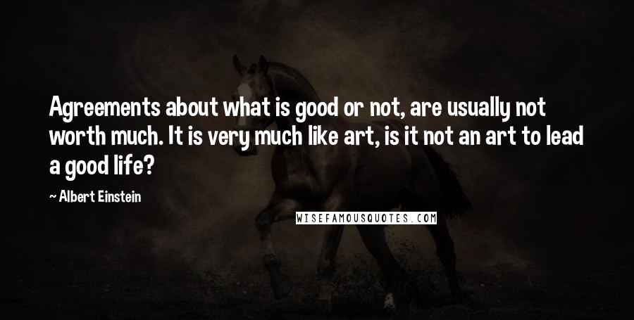 Albert Einstein Quotes: Agreements about what is good or not, are usually not worth much. It is very much like art, is it not an art to lead a good life?