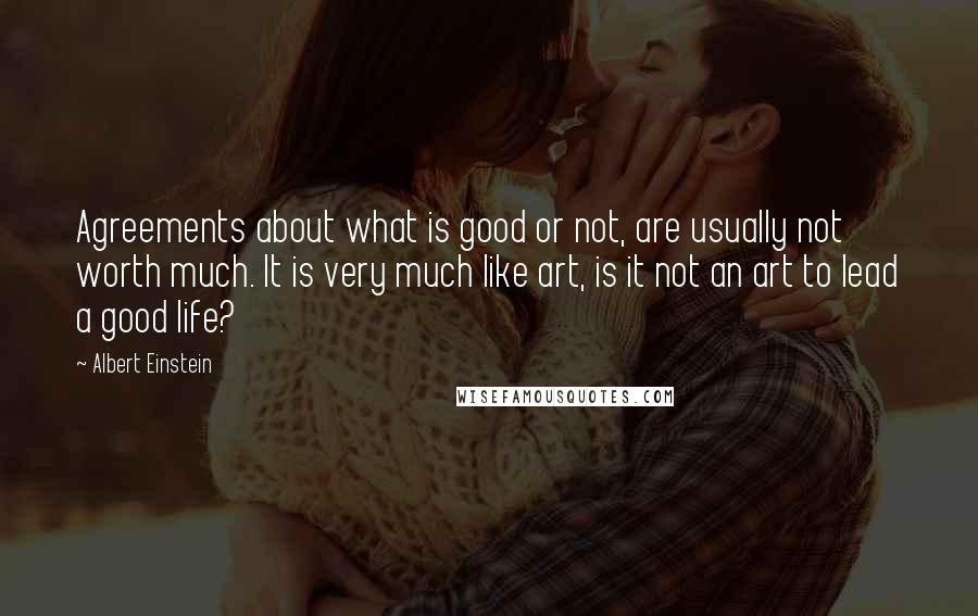 Albert Einstein Quotes: Agreements about what is good or not, are usually not worth much. It is very much like art, is it not an art to lead a good life?