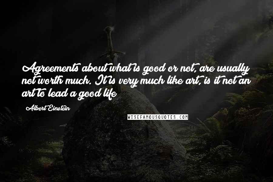Albert Einstein Quotes: Agreements about what is good or not, are usually not worth much. It is very much like art, is it not an art to lead a good life?