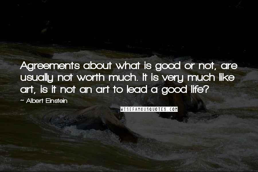 Albert Einstein Quotes: Agreements about what is good or not, are usually not worth much. It is very much like art, is it not an art to lead a good life?