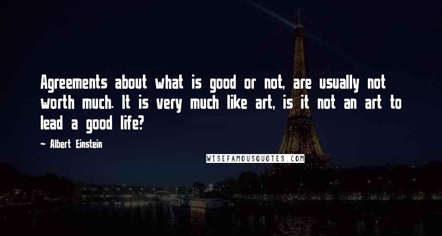 Albert Einstein Quotes: Agreements about what is good or not, are usually not worth much. It is very much like art, is it not an art to lead a good life?