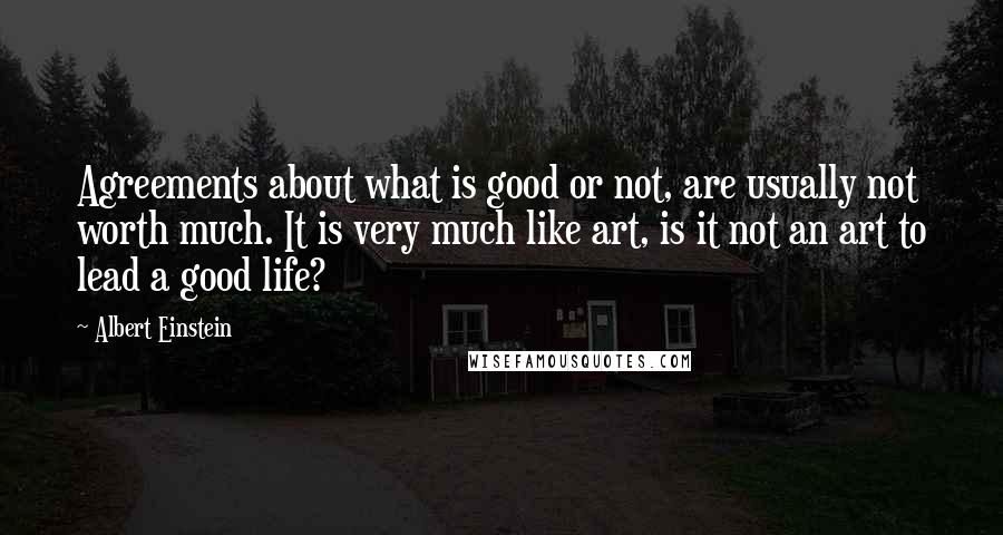 Albert Einstein Quotes: Agreements about what is good or not, are usually not worth much. It is very much like art, is it not an art to lead a good life?