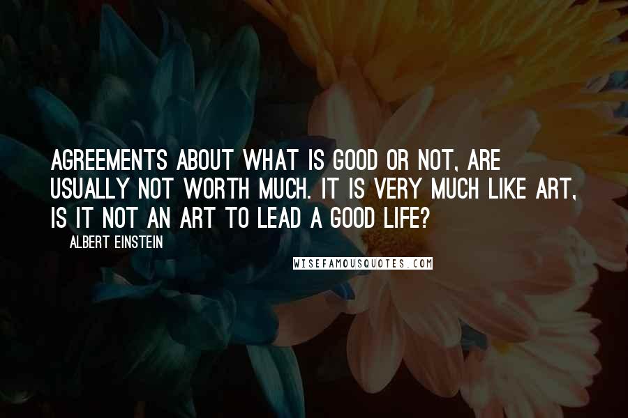 Albert Einstein Quotes: Agreements about what is good or not, are usually not worth much. It is very much like art, is it not an art to lead a good life?