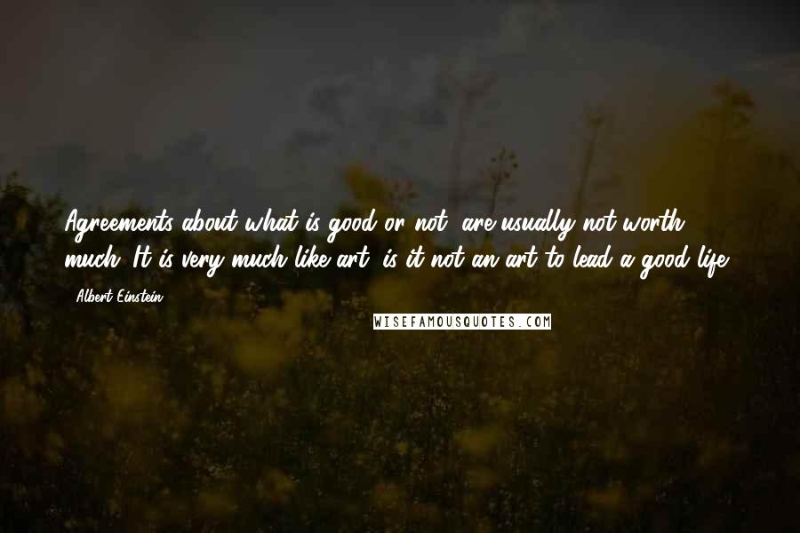 Albert Einstein Quotes: Agreements about what is good or not, are usually not worth much. It is very much like art, is it not an art to lead a good life?