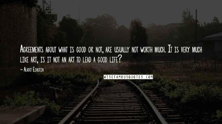 Albert Einstein Quotes: Agreements about what is good or not, are usually not worth much. It is very much like art, is it not an art to lead a good life?