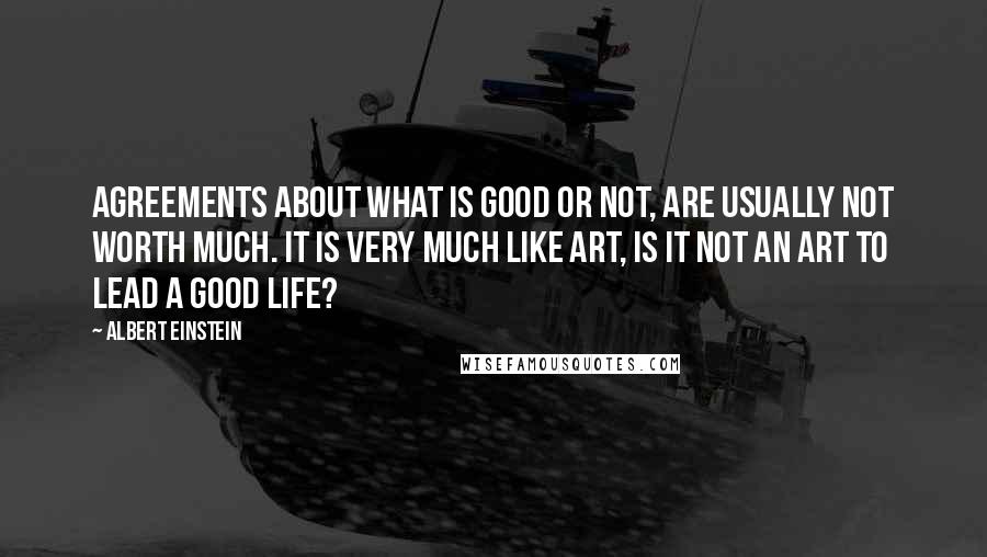 Albert Einstein Quotes: Agreements about what is good or not, are usually not worth much. It is very much like art, is it not an art to lead a good life?
