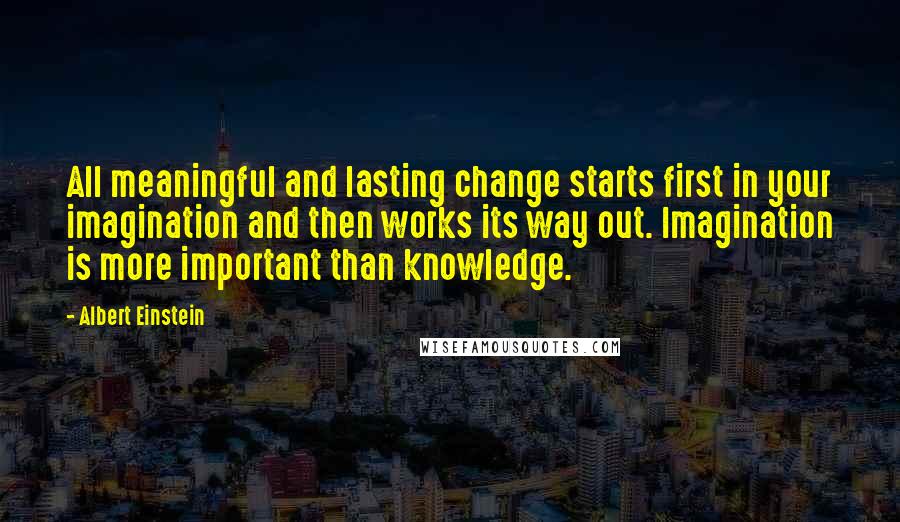 Albert Einstein Quotes: All meaningful and lasting change starts first in your imagination and then works its way out. Imagination is more important than knowledge.