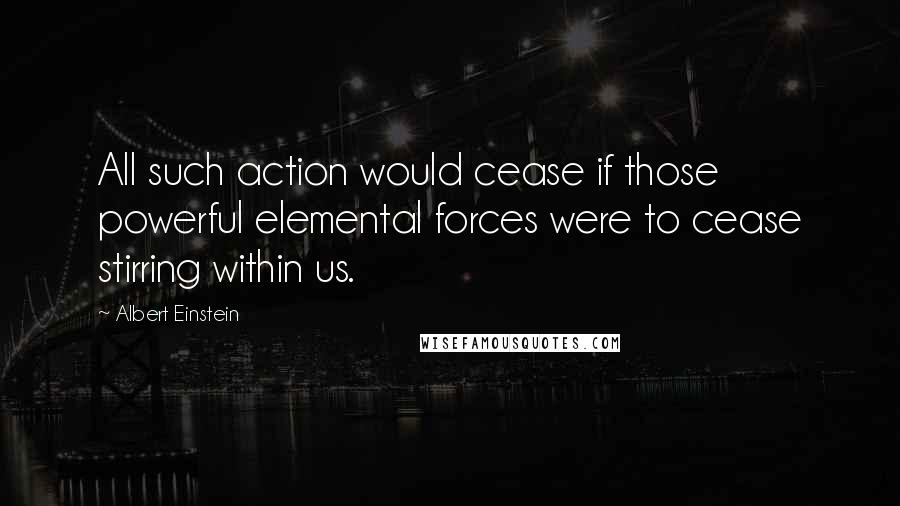 Albert Einstein Quotes: All such action would cease if those powerful elemental forces were to cease stirring within us.