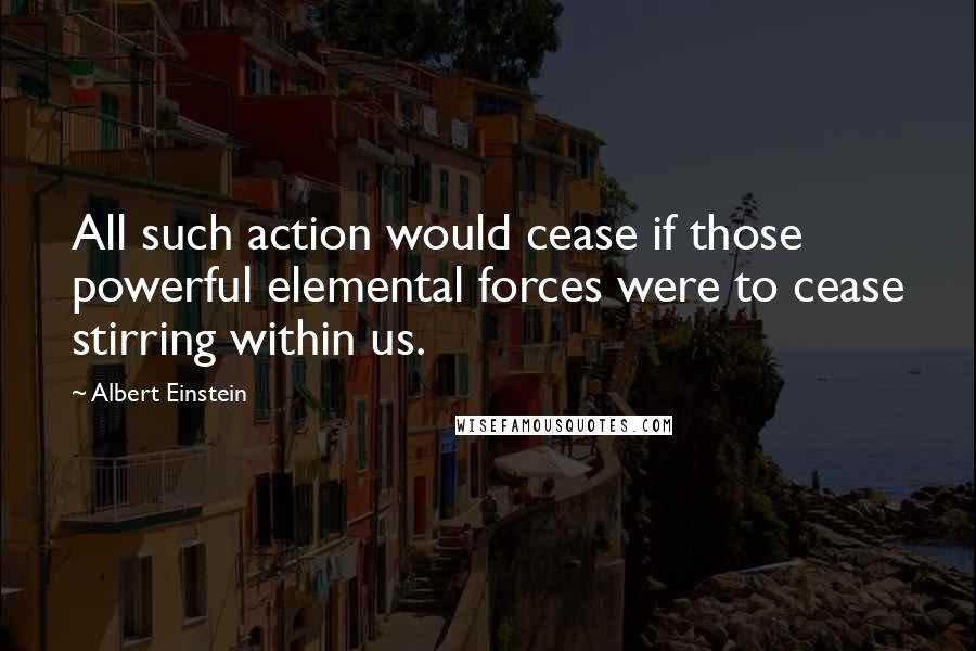 Albert Einstein Quotes: All such action would cease if those powerful elemental forces were to cease stirring within us.