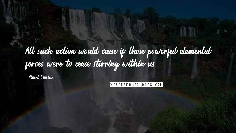 Albert Einstein Quotes: All such action would cease if those powerful elemental forces were to cease stirring within us.