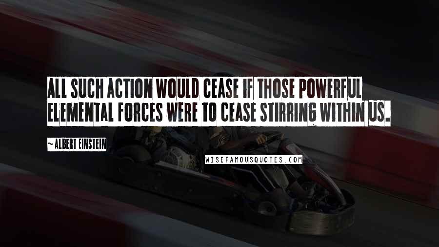 Albert Einstein Quotes: All such action would cease if those powerful elemental forces were to cease stirring within us.