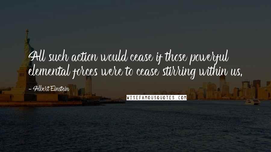 Albert Einstein Quotes: All such action would cease if those powerful elemental forces were to cease stirring within us.