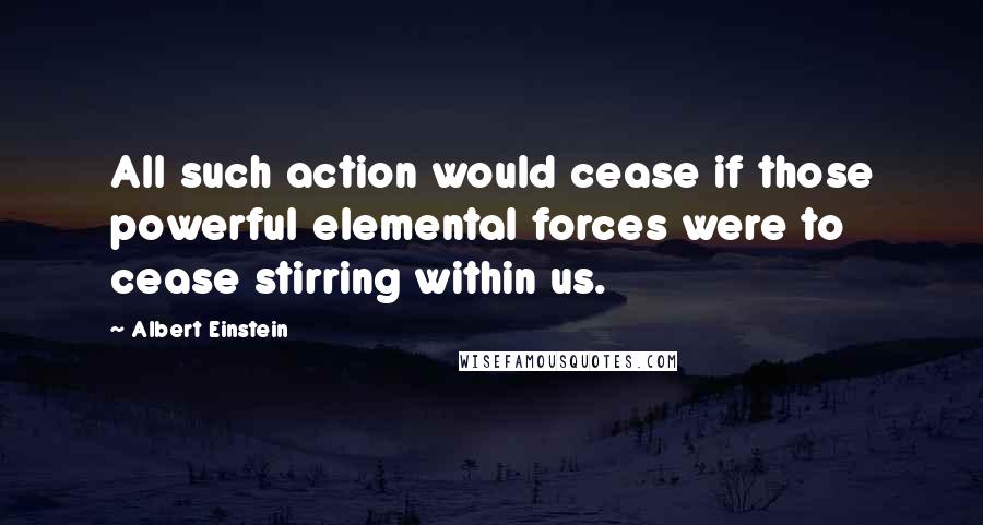 Albert Einstein Quotes: All such action would cease if those powerful elemental forces were to cease stirring within us.