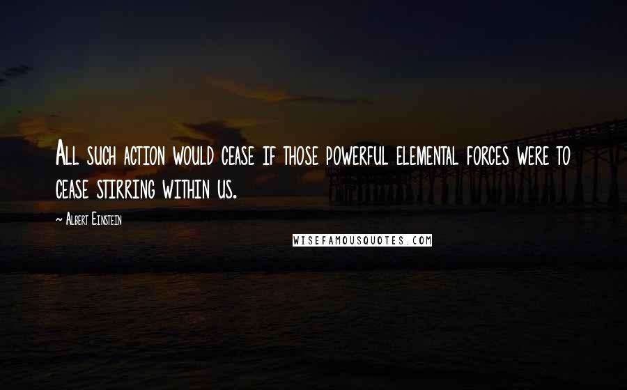 Albert Einstein Quotes: All such action would cease if those powerful elemental forces were to cease stirring within us.