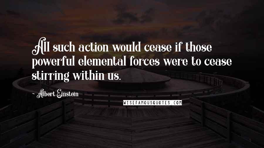 Albert Einstein Quotes: All such action would cease if those powerful elemental forces were to cease stirring within us.