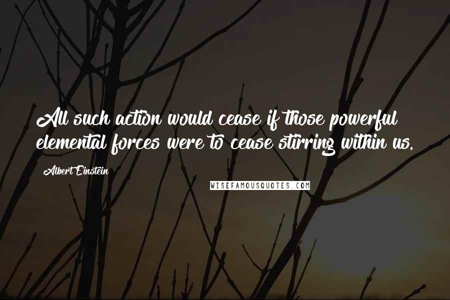 Albert Einstein Quotes: All such action would cease if those powerful elemental forces were to cease stirring within us.