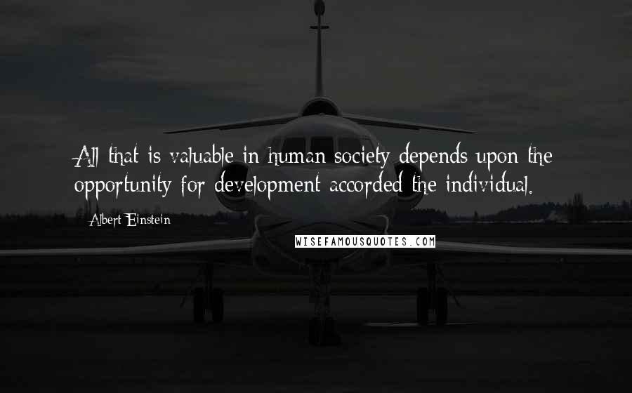 Albert Einstein Quotes: All that is valuable in human society depends upon the opportunity for development accorded the individual.