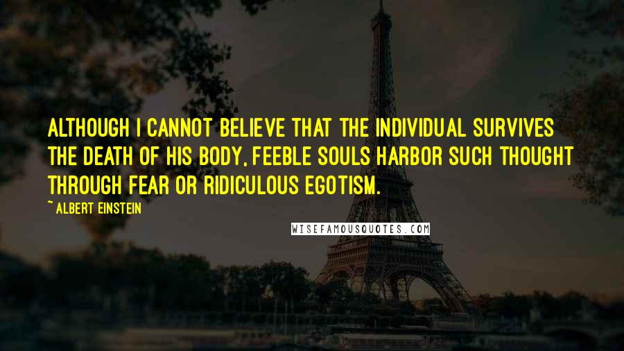 Albert Einstein Quotes: Although I cannot believe that the individual survives the death of his body, feeble souls harbor such thought through fear or ridiculous egotism.