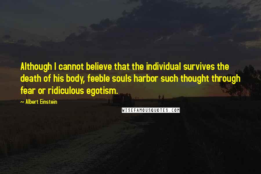 Albert Einstein Quotes: Although I cannot believe that the individual survives the death of his body, feeble souls harbor such thought through fear or ridiculous egotism.