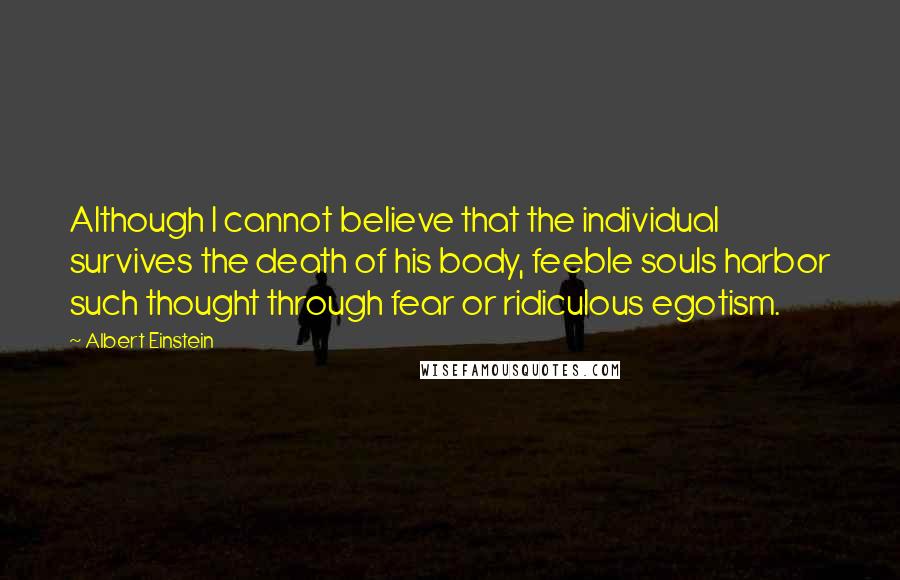 Albert Einstein Quotes: Although I cannot believe that the individual survives the death of his body, feeble souls harbor such thought through fear or ridiculous egotism.