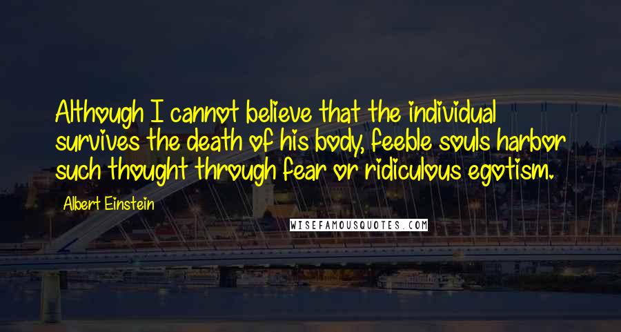 Albert Einstein Quotes: Although I cannot believe that the individual survives the death of his body, feeble souls harbor such thought through fear or ridiculous egotism.