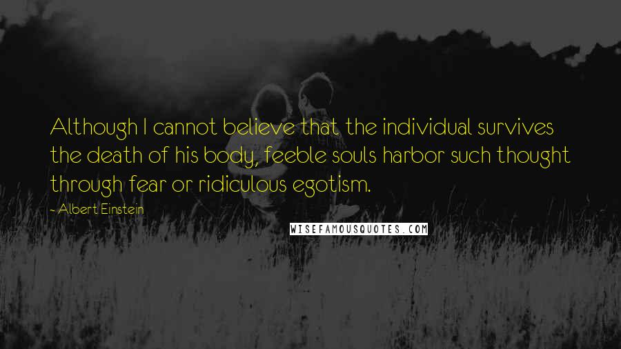 Albert Einstein Quotes: Although I cannot believe that the individual survives the death of his body, feeble souls harbor such thought through fear or ridiculous egotism.