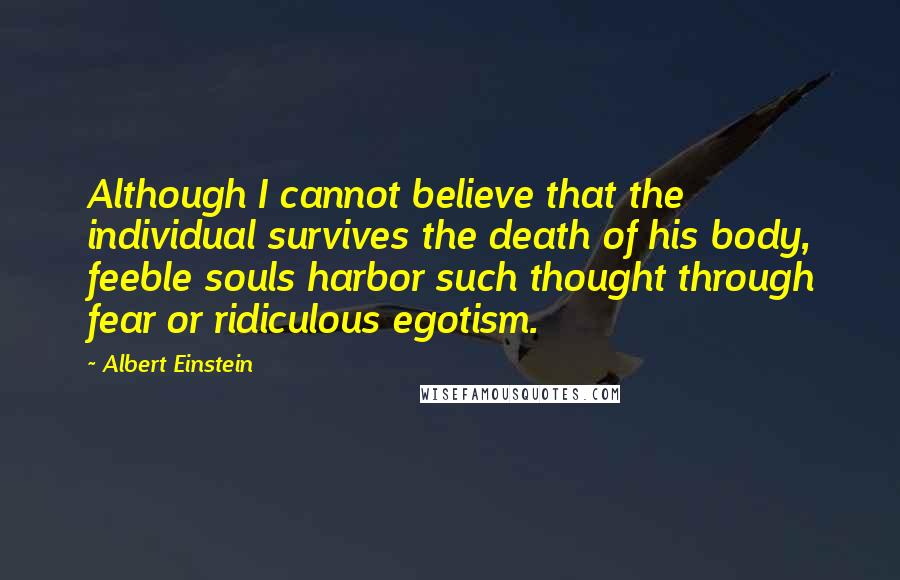 Albert Einstein Quotes: Although I cannot believe that the individual survives the death of his body, feeble souls harbor such thought through fear or ridiculous egotism.