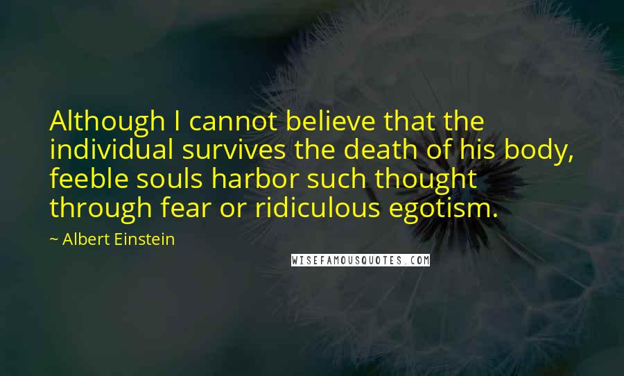 Albert Einstein Quotes: Although I cannot believe that the individual survives the death of his body, feeble souls harbor such thought through fear or ridiculous egotism.